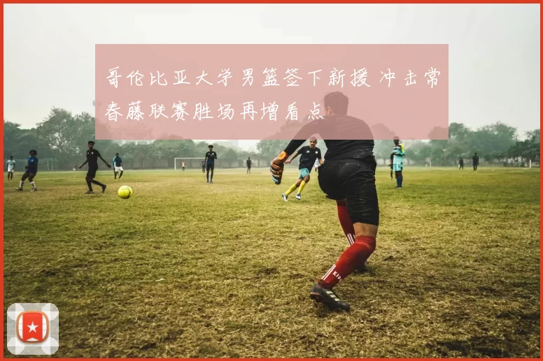 哥伦比亚大学男篮签下新援 冲击常春藤联赛胜场再增看点