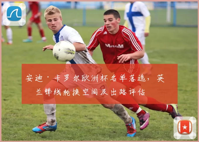 安迪·卡罗尔欧洲杯名单落选，英格兰锋线轮换空间及出路评估