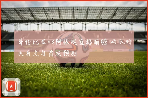 哥伦比亚vs阿根廷直播前瞻 两队对决看点与首发预测