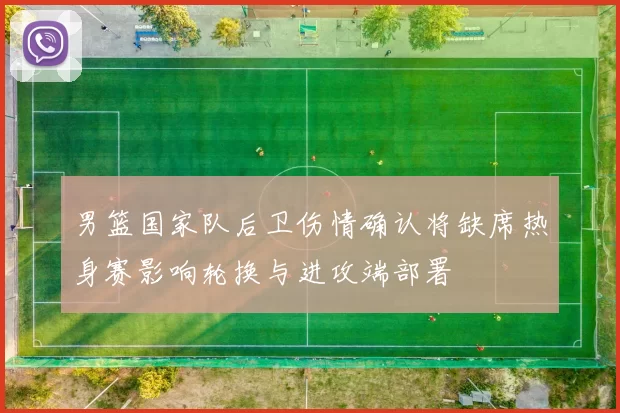 男篮国家队后卫伤情确认将缺席热身赛影响轮换与进攻端部署
