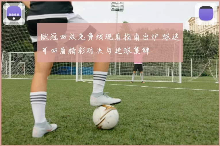 欧冠回放免费线观看指南出炉 球迷可回看精彩对决与进球集锦