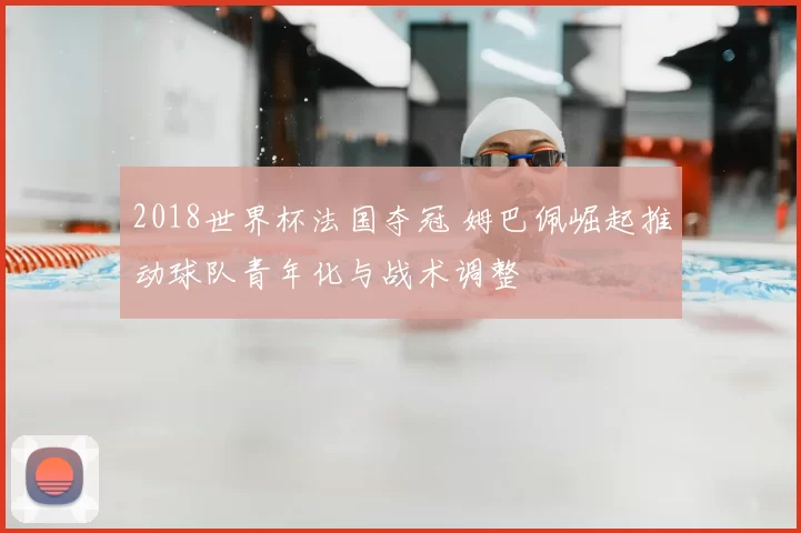 2018世界杯法国夺冠 姆巴佩崛起推动球队青年化与战术调整