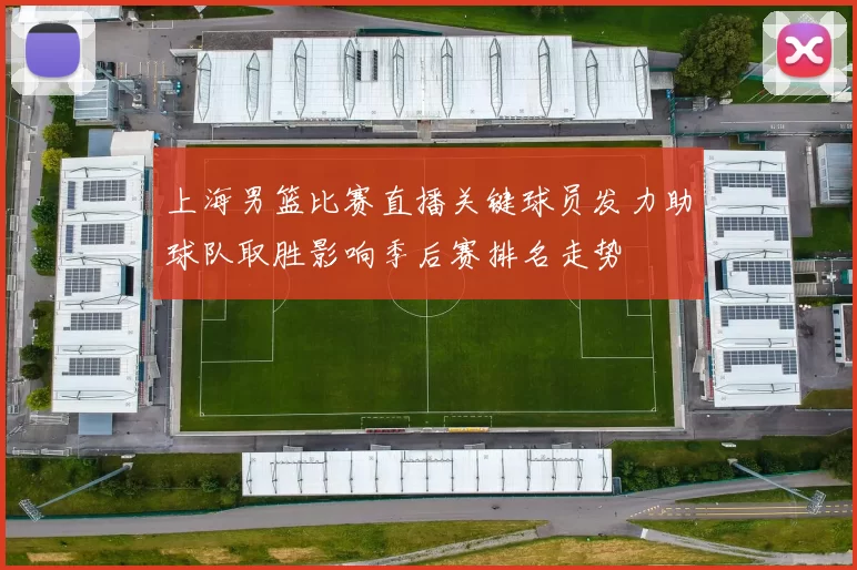 上海男篮比赛直播关键球员发力助球队取胜影响季后赛排名走势