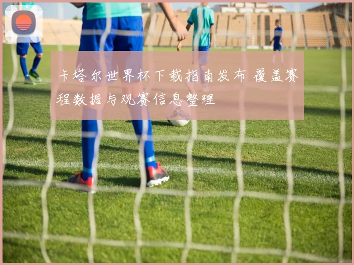 卡塔尔世界杯下载指南发布 覆盖赛程数据与观赛信息整理
