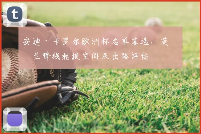 安迪·卡罗尔欧洲杯名单落选，英格兰锋线轮换空间及出路评估