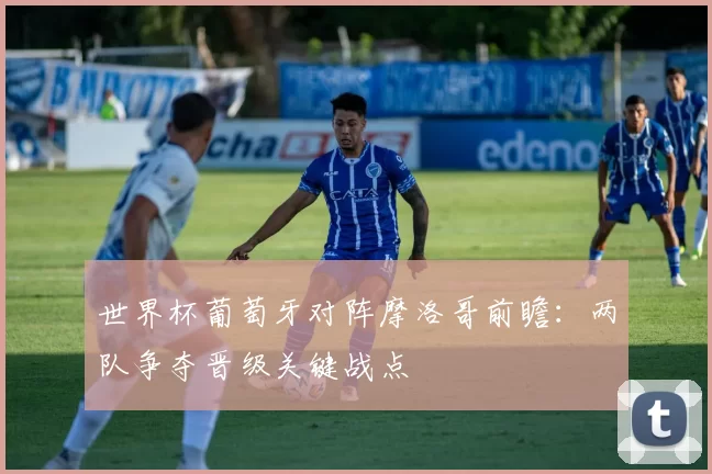 世界杯葡萄牙对阵摩洛哥前瞻：两队争夺晋级关键战点