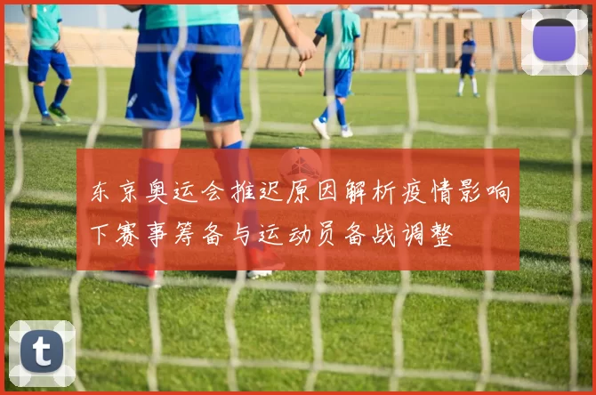 东京奥运会推迟原因解析疫情影响下赛事筹备与运动员备战调整