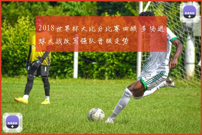 2018世界杯大比分比赛回顾 多场进球大战改写强队晋级走势