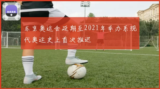 东京奥运会延期至2021年举办系现代奥运史上首次推迟