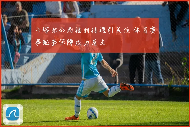 卡塔尔公民福利待遇引关注 体育赛事配套保障成为看点