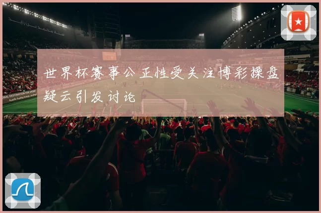世界杯赛事公正性受关注博彩操盘疑云引发讨论