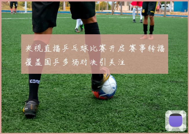 央视直播乒乓球比赛开启 赛事转播覆盖国乒多场对决引关注