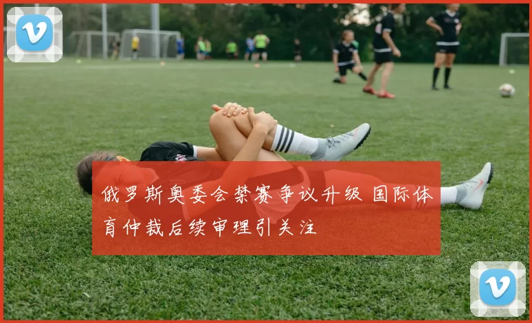 俄罗斯奥委会禁赛争议升级 国际体育仲裁后续审理引关注