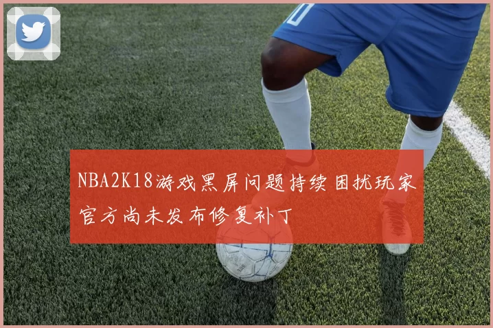 NBA2K18游戏黑屏问题持续困扰玩家官方尚未发布修复补丁