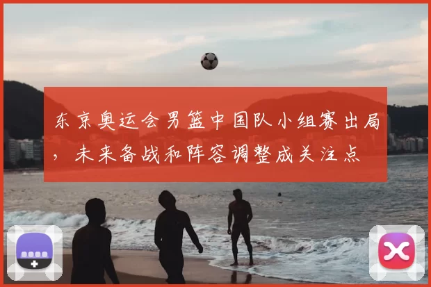 东京奥运会男篮中国队小组赛出局，未来备战和阵容调整成关注点