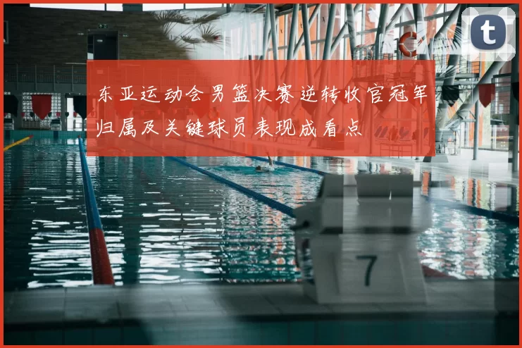 东亚运动会男篮决赛逆转收官冠军归属及关键球员表现成看点