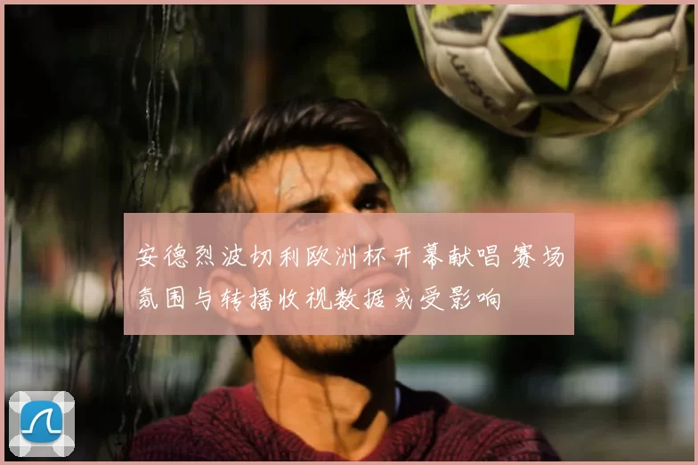 安德烈波切利欧洲杯开幕献唱 赛场氛围与转播收视数据或受影响
