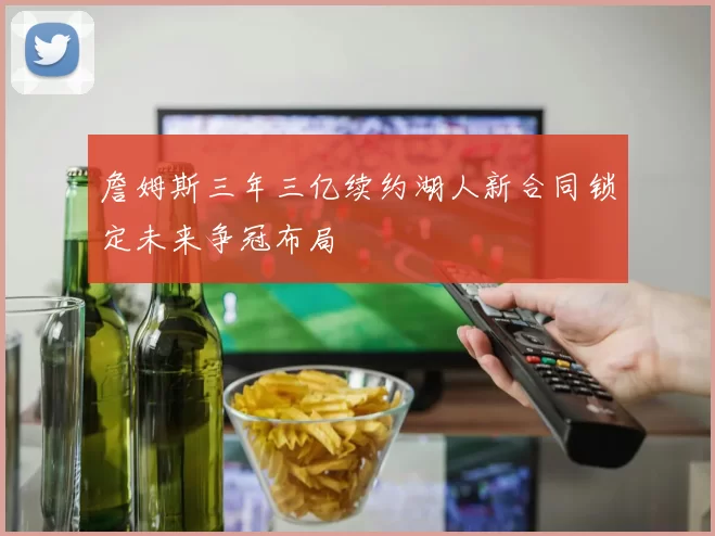 詹姆斯三年三亿续约湖人新合同锁定未来争冠布局
