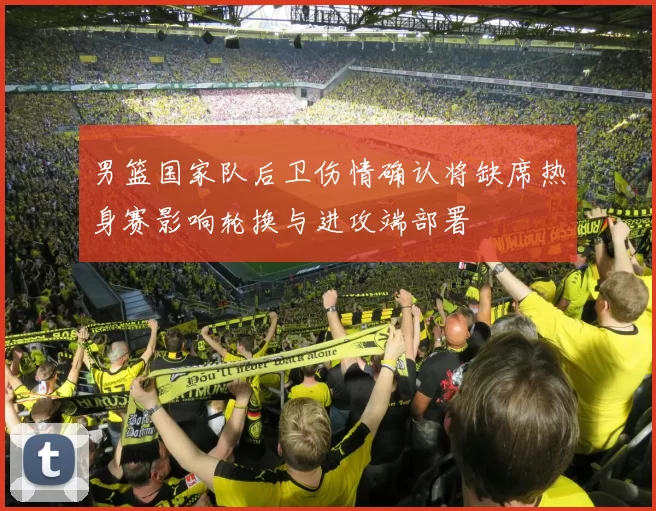男篮国家队后卫伤情确认将缺席热身赛影响轮换与进攻端部署