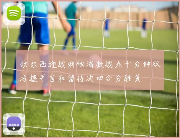 切尔西迎战利物浦激战九十分钟双方握手言和留待次回合分胜负