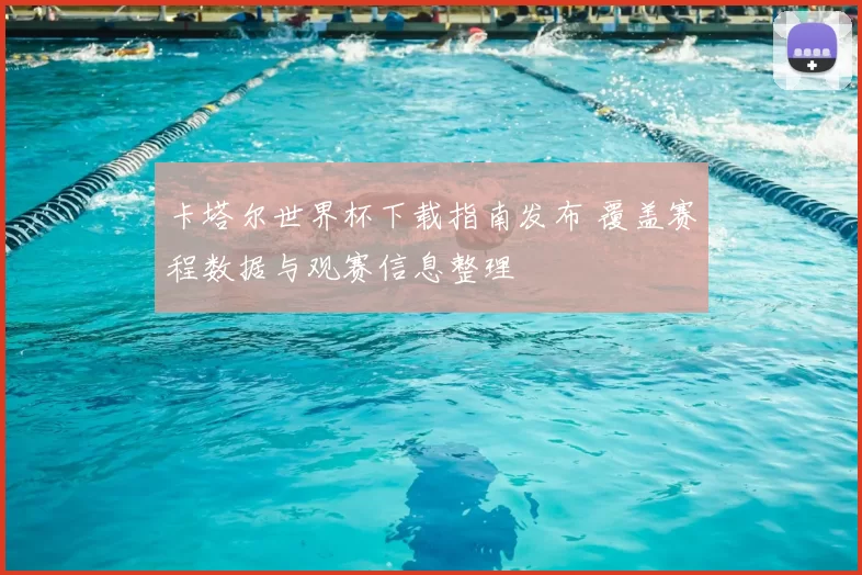 卡塔尔世界杯下载指南发布 覆盖赛程数据与观赛信息整理