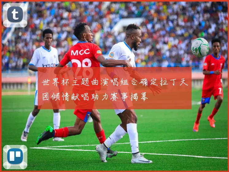 世界杯主题曲演唱组合确定拉丁天团倾情献唱助力赛事揭幕