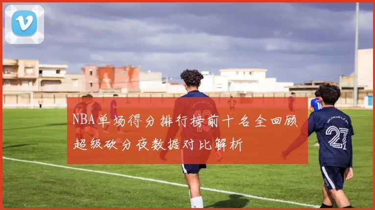 NBA单场得分排行榜前十名全回顾 超级砍分夜数据对比解析