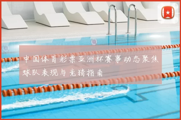 中国体育彩票亚洲杯赛事动态聚焦球队表现与竞猜指南
