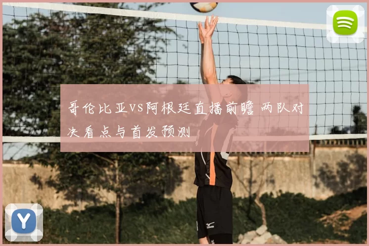 哥伦比亚vs阿根廷直播前瞻 两队对决看点与首发预测
