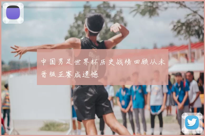 中国男足世界杯历史战绩回顾从未晋级正赛成遗憾