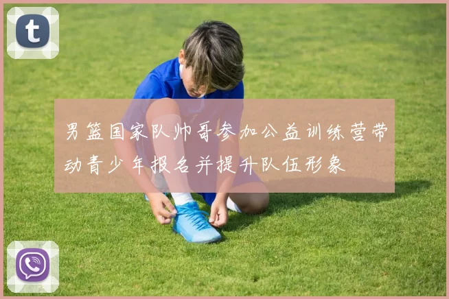 男篮国家队帅哥参加公益训练营带动青少年报名并提升队伍形象