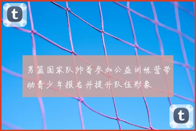 男篮国家队帅哥参加公益训练营带动青少年报名并提升队伍形象