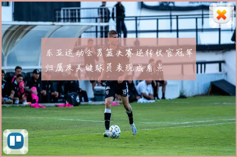 东亚运动会男篮决赛逆转收官冠军归属及关键球员表现成看点