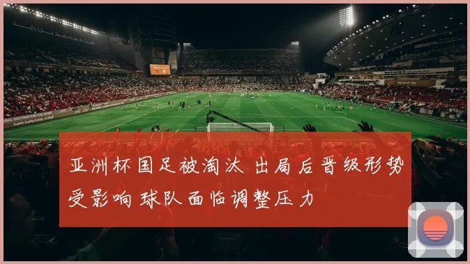 亚洲杯国足被淘汰 出局后晋级形势受影响 球队面临调整压力