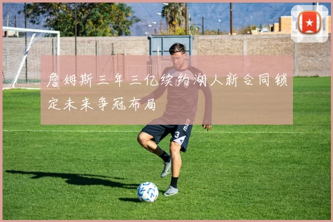 詹姆斯三年三亿续约湖人新合同锁定未来争冠布局