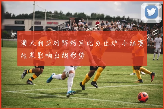 澳大利亚对阵约旦比分出炉 小组赛结果影响出线形势