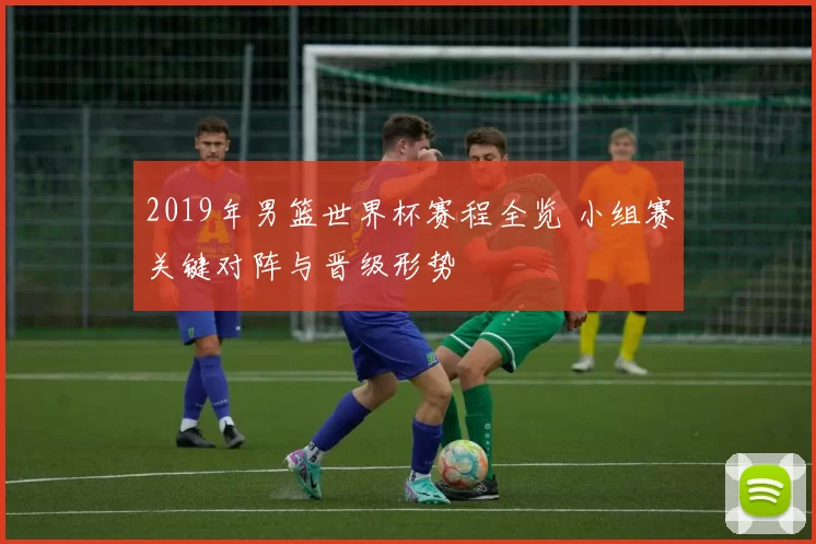 2019年男篮世界杯赛程全览 小组赛关键对阵与晋级形势