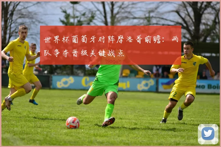 世界杯葡萄牙对阵摩洛哥前瞻：两队争夺晋级关键战点