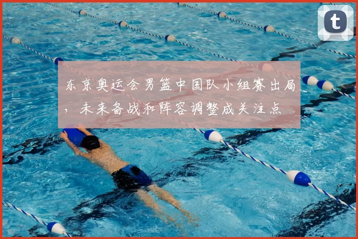 东京奥运会男篮中国队小组赛出局，未来备战和阵容调整成关注点
