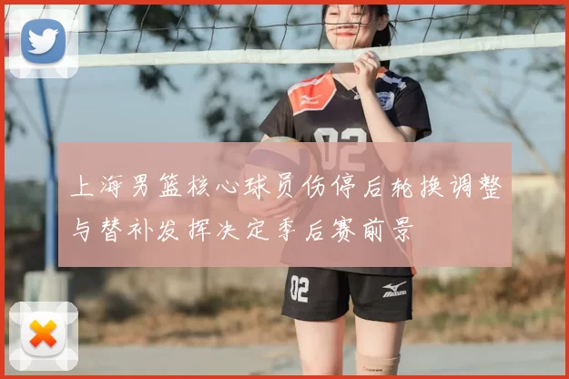 上海男篮核心球员伤停后轮换调整与替补发挥决定季后赛前景