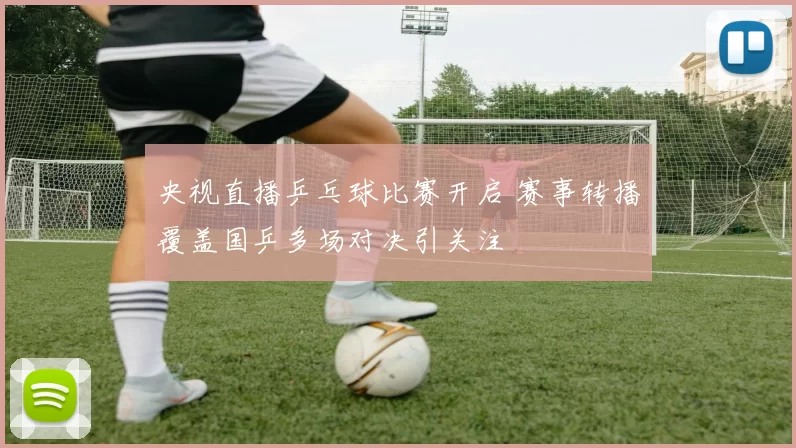 央视直播乒乓球比赛开启 赛事转播覆盖国乒多场对决引关注