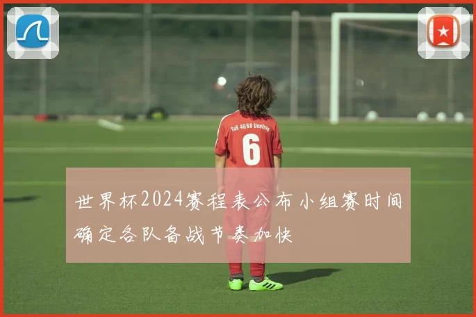 世界杯2024赛程表公布小组赛时间确定各队备战节奏加快