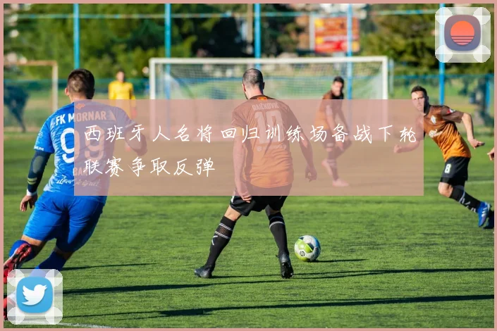 西班牙人名将回归训练场备战下轮联赛争取反弹
