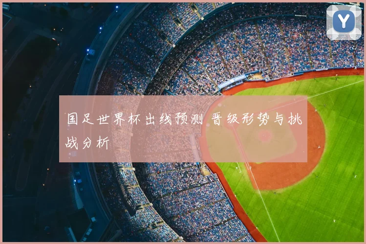 国足世界杯出线预测 晋级形势与挑战分析