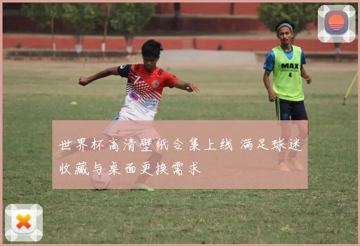 世界杯高清壁纸合集上线 满足球迷收藏与桌面更换需求