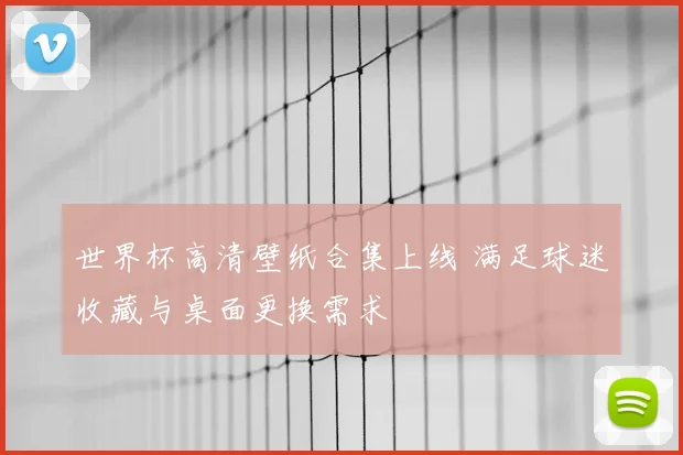 世界杯高清壁纸合集上线 满足球迷收藏与桌面更换需求