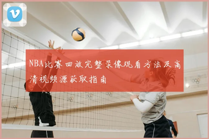 NBA比赛回放完整录像观看方法及高清视频源获取指南